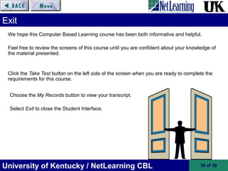 University of Kentucky / NetLearning CBL 39 of 39
We hope this Computer Based Learning course has been both informative and helpful.
Feel free to review the screens of this course until you are confident about your knowledge of
the material presented.
Click the Take Test button on the left side of the screen when you are ready to complete the
requirements for this course.
Exit
Choose the My Records button to view your transcript.
Select Exit to close the Student Interface.
 