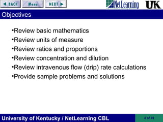 University of Kentucky / NetLearning CBL 4 of 39
Objectives
•Review basic mathematics
•Review units of measure
•Review ratios and proportions
•Review concentration and dilution
•Review intravenous flow (drip) rate calculations
•Provide sample problems and solutions
 