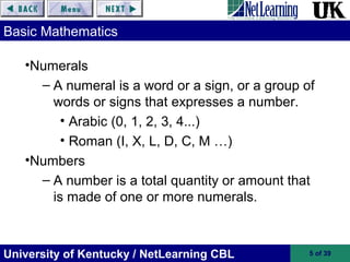 University of Kentucky / NetLearning CBL 5 of 39
Basic Mathematics
•Numerals
– A numeral is a word or a sign, or a group of
words or signs that expresses a number.
• Arabic (0, 1, 2, 3, 4...)
• Roman (I, X, L, D, C, M …)
•Numbers
– A number is a total quantity or amount that
is made of one or more numerals.
 