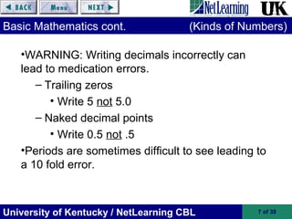 University of Kentucky / NetLearning CBL 7 of 39
Basic Mathematics cont. (Kinds of Numbers)
•WARNING: Writing decimals incorrectly can
lead to medication errors.
– Trailing zeros
• Write 5 not 5.0
– Naked decimal points
• Write 0.5 not .5
•Periods are sometimes difficult to see leading to
a 10 fold error.
 