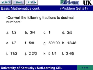 University of Kentucky / NetLearning CBL 8 of 39
Basic Mathematics cont. (Problem Set #1)
•Convert the following fractions to decimal
numbers:
a. 1/2 b. 3/4 c. 1 d. 2/5
e. 1/3 f. 5/8 g. 50/100 h. 12/48
i. 11/2 j. 2 2/3 k. 5 1/4 l. 3 4/5
 
