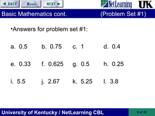University of Kentucky / NetLearning CBL 9 of 39
Basic Mathematics cont. (Problem Set #1)
•Answers for problem set #1:
a. 0.5 b. 0.75 c. 1 d. 0.4
e. 0.33 f. 0.625 g. 0.5 h. 0.25
i. 5.5 j. 2.67 k. 5.25 l. 3.8
 