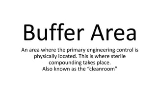 Buffer AreaAn area where the primary engineering control is
physically located. This is where sterile
compounding takes place.
Also known as the “cleanroom”
 