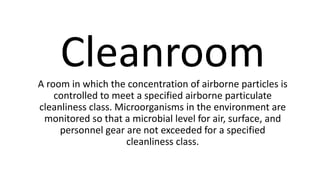CleanroomA room in which the concentration of airborne particles is
controlled to meet a specified airborne particulate
cleanliness class. Microorganisms in the environment are
monitored so that a microbial level for air, surface, and
personnel gear are not exceeded for a specified
cleanliness class.
 