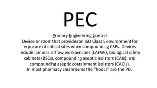 PECPrimary Engineering Control
Device or room that provides an ISO Class 5 environment for
exposure of critical sites when compounding CSPs. Devices
include laminar airflow workbenches (LAFWs), biological safety
cabinets (BSCs), compounding aseptic isolators (CAIs), and
compounding aseptic containment isolators (CACIs).
In most pharmacy cleanrooms the “hoods” are the PEC
 