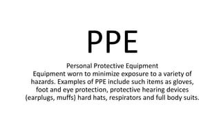 PPEPersonal Protective Equipment
Equipment worn to minimize exposure to a variety of
hazards. Examples of PPE include such items as gloves,
foot and eye protection, protective hearing devices
(earplugs, muffs) hard hats, respirators and full body suits.
 