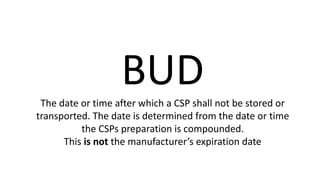 BUDThe date or time after which a CSP shall not be stored or
transported. The date is determined from the date or time
the CSPs preparation is compounded.
This is not the manufacturer’s expiration date
 