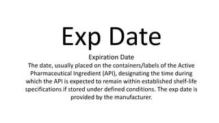 Exp Date
Expiration Date
The date, usually placed on the containers/labels of the Active
Pharmaceutical Ingredient (API), designating the time during
which the API is expected to remain within established shelf-life
specifications if stored under defined conditions. The exp date is
provided by the manufacturer.
 