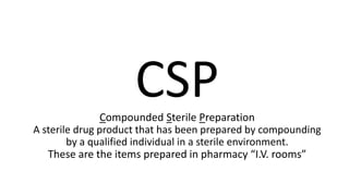 CSPCompounded Sterile Preparation
A sterile drug product that has been prepared by compounding
by a qualified individual in a sterile environment.
These are the items prepared in pharmacy “I.V. rooms”
 