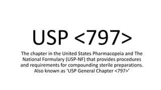 USP <797>The chapter in the United States Pharmacopeia and The
National Formulary (USP-NF) that provides procedures
and requirements for compounding sterile preparations.
Also known as ‘USP General Chapter <797>’
 