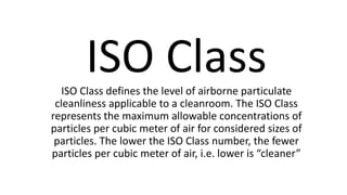 ISO ClassISO Class defines the level of airborne particulate
cleanliness applicable to a cleanroom. The ISO Class
represents the maximum allowable concentrations of
particles per cubic meter of air for considered sizes of
particles. The lower the ISO Class number, the fewer
particles per cubic meter of air, i.e. lower is “cleaner”
 