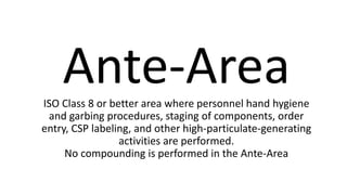 Ante-AreaISO Class 8 or better area where personnel hand hygiene
and garbing procedures, staging of components, order
entry, CSP labeling, and other high-particulate-generating
activities are performed.
No compounding is performed in the Ante-Area
 