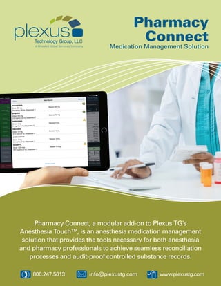 8*) 800.247.5013 	 info@plexustg.com www.plexustg.com
Pharmacy Connect, a modular add-on to Plexus TG’s
Anesthesia Touch™, is an anesthesia medication management
solution that provides the tools necessary for both anesthesia
and pharmacy professionals to achieve seamless reconciliation
processes and audit-proof controlled substance records.
Pharmacy
Connect
Medication Management Solution
 