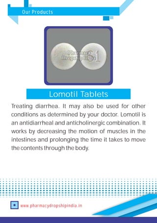Our Products
www.pharmacydropshipindia.in
Lomotil Tablets
Treating diarrhea. It may also be used for other
conditions as determined by your doctor. Lomotil is
an antidiarrheal and anticholinergic combination. It
works by decreasing the motion of muscles in the
intestines and prolonging the time it takes to move
the contents through the body.
 