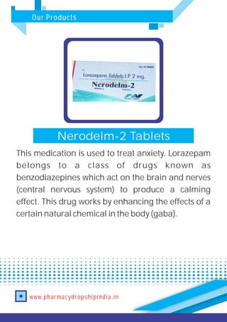 Our Products
www.pharmacydropshipindia.in
Nerodelm-2 Tablets
This medication is used to treat anxiety. Lorazepam
belongs to a class of drugs known as
benzodiazepines which act on the brain and nerves
(central nervous system) to produce a calming
effect. This drug works by enhancing the effects of a
certain natural chemical in the body (gaba).
 
