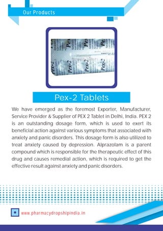 Our Products
www.pharmacydropshipindia.in
Pex-2 Tablets
We have emerged as the foremost Exporter, Manufacturer,
Service Provider & Supplier of PEX 2 Tablet in Delhi, India. PEX 2
is an outstanding dosage form, which is used to exert its
beneficial action against various symptoms that associated with
anxiety and panic disorders. This dosage form is also utilized to
treat anxiety caused by depression. Alprazolam is a parent
compound which is responsible for the therapeutic effect of this
drug and causes remedial action, which is required to get the
effective result against anxiety and panic disorders.
 