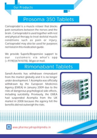 Our Products
www.pharmacydropshipindia.in
Prosoma 350 Tablets
Carisoprodol is a muscle relaxer that blocks
pain sensations between the nerves and the
brain. Carisoprodol is used together with rest
and physical therapy to treat skeletal muscle
conditions such as pain or injury.
Carisoprodol may also be used for purposes
not listed in this medication guide.
We provide Superb/Responsive support to
our customers via what's app
(+919034741078), SKype or mail.
Rimonabant Tablets
Sanofi-Aventis has withdrawn rimonabant
from the market globally and it is no longer
under development.1 Acomplia was officially
withdrawn by the European Medicines
Agency (EMEA) in January 2009 due to the
risks of dangerous psychological side effects,
including suicidality. Previously, the EMEA
had suspended Acomplia from the UK
market in 2008 because the agency felt the
benefits did not outweigh the risks.
 