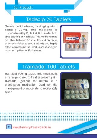 Our Products
www.pharmacydropshipindia.in
Tramadol 100 Tablets
Tramadol 100mg tablet. This medicine is
an analgesic used to treat or prevent pain.
Tramadol (generic for ultram) is a
prescription medication used for the
management of moderate to moderately
sever.
Tadacip 20 Tablets
Generic medicine having the drug ingredient
Tadacip 20mg. This medicine is
manufactured by Cipla Ltd. It is available in
strip packing of 4 tablets. This medicine may
be taken between 30 minutes and 36 hours
prior to anticipated sexual activity and highly
effective medicine that works exceptionally in
boosting up the sex life for men.
 