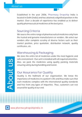 About us
www.pharmacydropshipindia.in
Established in the year 2006, India is
located in Delhi (India) and has attained a dignified position in the
market. Over a decade of experience has enabled us to deliver
quality pharmaceutical medicines at the best price.
We source the entire range of pharmaceutical medicines only from
the trusted and genuine manufacturers or vendors. We select our
vendors after complete scrutiny of diverse factors such as their
market position, price quotation, distribution network, quality
certificates, etc.
We store the entire lot of medicines under the most hygienic and
safe environment. Our unit is installed with all required amenities.
Also, we pack the medicines using quality packing materials
ensuring safety during handling and transit.
Quality is the hallmark of our organization. We know the
importance of medicines in a patient’s life and thus make sure that
each medicine complies with the international quality standards
and free from any types of impurities. Thus, customers can rest
assured for quality at our end.
Pharmacy Dropship
Sourcing Criteria
Warehousing & Packaging
Our Assurance For Quality
Aboutus
 