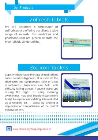 Our Products
www.pharmacydropshipindia.in
Zopicon Tablets
Zopiclone belongs to the class of medications
called sedative-hypnotics. It is used for the
short-term and symptomatic relief of sleep
disturbances. Zopiclone can help with
difficulty falling asleep, frequent wake-ups
during the night, or early morning
awakenings. How does Zopiclone work in the
body? As zopiclone is sedating, it is marketed
as a sleeping pill. It works by causing a
depression or tranquilization of the central
nervous system.
Zolfresh Tablets
We are exporters & wholesaler of
zolfresh.we are offering our clients a wide
range of zolfresh. This medicines and
pharmaceutical are procedure from the
most reliable vendors of the.
 