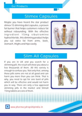 Our Products
www.pharmacydropshipindia.in
Slim All Capsules
If you are in UK and you search for a
slimming pill, the result will show you about a
few thousands of them. All this variety is
enough to confuse you. Not only that, among
those pills some are not at all good and can
harm you more than you can think. That is
why, you need to opt for one bard of pills
which will be effective and would not harm
you in way. There are only a few approved
slimming pills in the market and Slimall
15mg tablets are one of them.
Slimex Capsules
Maybe you have heard the star product
slimex 15 slimming diet capsules, a proven
fat burner that helps customers reduce fat
without rebounding. With the effective
i n g r e d i e n t 1 5 m g s i b u t r a m i n e
hydrochloride, this slimming product helps
you cut extra fat from arms, back,
stomach, thighs and hips easily.
 