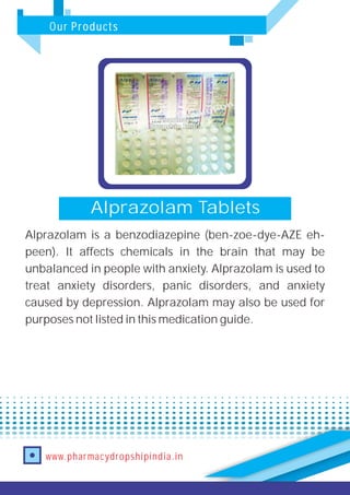 Our Products
www.pharmacydropshipindia.in
Alprazolam Tablets
Alprazolam is a benzodiazepine (ben-zoe-dye-AZE eh-
peen). It affects chemicals in the brain that may be
unbalanced in people with anxiety. Alprazolam is used to
treat anxiety disorders, panic disorders, and anxiety
caused by depression. Alprazolam may also be used for
purposes not listed in this medication guide.
 