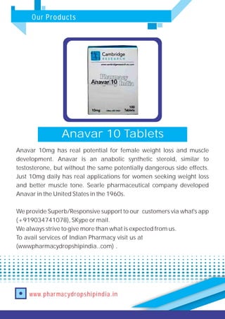 Our Products
www.pharmacydropshipindia.in
Anavar 10 Tablets
Anavar 10mg has real potential for female weight loss and muscle
development. Anavar is an anabolic synthetic steroid, similar to
testosterone, but without the same potentially dangerous side effects.
Just 10mg daily has real applications for women seeking weight loss
and better muscle tone. Searle pharmaceutical company developed
Anavar in the United States in the 1960s.
We provide Superb/Responsive support to our customers via what's app
(+919034741078), SKype or mail.
We always strive to give more than what is expected from us.
To avail services of Indian Pharmacy visit us at
(wwwpharmacydropshipindia..com) .
 
