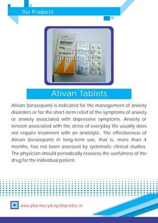 Our Products
www.pharmacydropshipindia.in
Ativan Tablets
Ativan (lorazepam) is indicated for the management of anxiety
disorders or for the short-term relief of the symptoms of anxiety
or anxiety associated with depressive symptoms. Anxiety or
tension associated with the stress of everyday life usually does
not require treatment with an anxiolytic. The effectiveness of
Ativan (lorazepam) in long-term use, that is, more than 4
months, has not been assessed by systematic clinical studies.
The physician should periodically reassess the usefulness of the
drug for the individual patient.
 