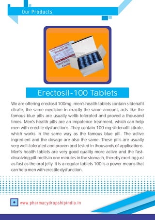 Our Products
www.pharmacydropshipindia.in
Erectosil-100 Tablets
We are offering erectosil 100mg, men's health tablets contain sildenafil
citrate, the same medicine in exactly the same amount, acts like the
famous blue pills are usually wellb tolerated and proved a thousand
times. Men's health pills are an impotence treatment, which can help
men with erectile dysfunctions. They contain 100 mg sildenafil citrate,
which works in the same way as the famous blue pill. The active
ingredient and the dosage are also the same. These pills are usually
very well-tolerated and proven and tested in thousands of applications.
Men's health tablets are very good quality more active and the fast-
dissolving pill.melts in one minutes in the stomach, thereby exerting just
as fast as the oral jelly. It is a regular tablets 100 is a power means that
can help men with erectile dysfunction.
 