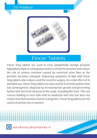 Our Products
www.pharmacydropshipindia.in
Fincar Tablets
Fincar 5mg tablets are used to treat symptomatic benign prostatic
hyperplasia (bph or enlarged prostate) to shrink the prostate and reduce
the risk of urinary retention caused by restricted urine flow as the
prostate becomes enlarged. Improving symptoms of bph with fincar
5mg tablets also reduces and the need for surgery. As a side effect of its
intended use, fincar 5mg tablets are also used to treat male pattern hair
loss (androgenetic alopecia) by increasing hair growth and preventing
further hair loss from all areas of the scalp, including the front. This can
reverse balding in men with mild to moderate hair loss but does not
restore hair that has been lost for a long time. Fincar 5mg tablets are not
used to treat hair loss in women.
 