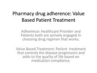 Pharmacy drug adherence: Value
    Based Patient Treatment

   Adherence: Healthcare Provider and
   Patients both are actively engaged in
    choosing drug regimen that works.

 Value Based Treatment: Patient treatment
  that controls the disease progression and
     adds to the quality of life based on
           medication compliance.
 
