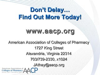 DonDon’t Delay…’t Delay…
Find Out More Today!Find Out More Today!
American Association of Colleges of PharmacyAmerican Association of Colleges of Pharmacy
1727 King Street1727 King Street
Alexandria, Virginia 22314Alexandria, Virginia 22314
703/739-2330, x1024703/739-2330, x1024
JAthay@aacp.orgJAthay@aacp.org
www.aacp.orgwww.aacp.org
 
