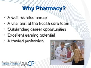 Why Pharmacy?Why Pharmacy?
• A well-rounded careerA well-rounded career
• A vital part of the health care teamA vital part of the health care team
• Outstanding career opportunitiesOutstanding career opportunities
• Excellent earning potentialExcellent earning potential
• A trusted professionA trusted profession
 