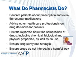 What Do Pharmacists Do?What Do Pharmacists Do?
• Educate patients about prescription and over-Educate patients about prescription and over-
the-counter medicationsthe-counter medications
• Advise other health care professionals onAdvise other health care professionals on
drug decisions for patientsdrug decisions for patients
• Provide expertise about the composition ofProvide expertise about the composition of
drugs, including chemical, biological anddrugs, including chemical, biological and
physical properties, as well as on usephysical properties, as well as on use
• Ensure drug purity and strengthEnsure drug purity and strength
• Ensure drugs do not interact in a harmful wayEnsure drugs do not interact in a harmful way
 