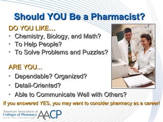 DO YOU LIKEDO YOU LIKE......
• Chemistry, Biology, and Math?Chemistry, Biology, and Math?
• To Help People?To Help People?
• To Solve Problems and Puzzles?To Solve Problems and Puzzles?
ARE YOU...ARE YOU...
• Dependable? Organized?Dependable? Organized?
• Detail-Oriented?Detail-Oriented?
• Able to Communicate Well with Others?Able to Communicate Well with Others?
If you answered YES, you may want to consider pharmacy as a career!If you answered YES, you may want to consider pharmacy as a career!
Should YOU Be a Pharmacist?Should YOU Be a Pharmacist?
 