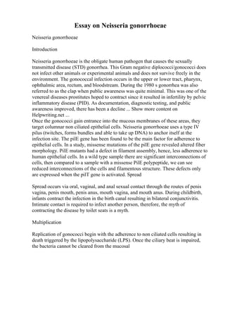 Essay on Neisseria gonorrhoeae
Neisseria gonorrhoeae
Introduction
Neisseria gonorrhoeae is the obligate human pathogen that causes the sexually
transmitted disease (STD) gonorrhea. This Gram negative diplococci/gonococci does
not infect other animals or experimental animals and does not survive freely in the
environment. The gonococcal infection occurs in the upper or lower tract, pharynx,
ophthalmic area, rectum, and bloodstream. During the 1980 s gonorrhea was also
referred to as the clap when public awareness was quite minimal. This was one of the
venereal diseases prostitutes hoped to contract since it resulted in infertility by pelvic
inflammatory disease (PID). As documentation, diagnostic testing, and public
awareness improved, there has been a decline ... Show more content on
Helpwriting.net ...
Once the gonococci gain entrance into the mucous membranes of these areas, they
target columnar non ciliated epithelial cells. Neisseria gonorrhoeae uses a type IV
pilus (twitches, forms bundles and able to take up DNA) to anchor itself at the
infection site. The pilE gene has been found to be the main factor for adherence to
epithelial cells. In a study, missense mutations of the pilE gene revealed altered fiber
morphology. PilE mutants had a defect in filament assembly, hence, less adherence to
human epithelial cells. In a wild type sample there are significant interconnections of
cells, then compared to a sample with a missense PilE polypeptide, we can see
reduced interconnections of the cells and filamentous structure. These defects only
are expressed when the pilT gene is activated. Spread
Spread occurs via oral, vaginal, and anal sexual contact through the routes of penis
vagina, penis mouth, penis anus, mouth vagina, and mouth anus. During childbirth,
infants contract the infection in the birth canal resulting in bilateral conjunctivitis.
Intimate contact is required to infect another person, therefore, the myth of
contracting the disease by toilet seats is a myth.
Multiplication
Replication of gonococci begin with the adherence to non ciliated cells resulting in
death triggered by the lipopolysaccharide (LPS). Once the ciliary beat is impaired,
the bacteria cannot be cleared from the mucosal
 