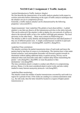 Nt1310 Unit 3 Assignment 1 Traffic Analysis
section{Introduction to Traffic Analysis Attacks}
We first describe the characteristics of an traffic analysis attacker (with respect to
wireless networks) before elaborating on the types of traffic analysis techniques that
the attacker can use to compromise privacy.
Generally, a traffic analysis attacker can be characterized by the following
properties~cite{conti2013}:
begin{enumerate} item underline{The global or local observability}. A global
attacker is one that can observe all the transmission activities in the entire network.
This can be achieved if the attacker is able to deploy his own network of sniffers to
observe the network traffic or has a few sniffers with high gain antennas. The local
adversary on the other hand, ... Show more content on Helpwriting.net ...
The attacker is able to easily identify and distinguish between individual packets if
they are of different packet sizes. A simple countermeasure would be to pad each
packet into a common size~cite{hong2005, wan2012, zhang2012}.
underline{Time correlation}.
The attacker correlates the packet transmission times of each node and traces the
packets hop by hop from its source to its destination. The intuition here is that under
normal scenarios, each intermediate forwarder will forward a packet towards its
destination without adding additional delay or packet mixing. Privacy can be
enhanced when each forwarder node adds a random delay before transmitting the
packet ~cite{zhang2012, shao2008} or route the packets to fake
destinations~cite{deng2005}.
The time correlation attack is simple to conduct and effective in compromising
privacy. Hence, it is the most considered attack in prior works and also widely
studied in many Internet anonymity protocols~cite{hong2005}.
underline{Rate monitoring}.
The attacker counts the number of packet transmissions executed by each node in a
region for a period of time. If the nodes are sending to a common destination node
e.g., the sink node, then the latter should be located in a region of higher packet
transmissions or
 