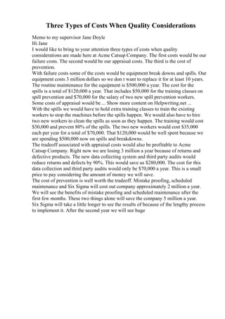 Three Types of Costs When Quality Considerations
Memo to my supervisor Jane Doyle
Hi Jane
I would like to bring to your attention three types of costs when quality
considerations are made here at Acme Catsup Company. The first costs would be our
failure costs. The second would be our appraisal costs. The third is the cost of
prevention.
With failure costs some of the costs would be equipment break downs and spills. Our
equipment costs 3 million dollars so we don t want to replace it for at least 10 years.
The routine maintenance for the equipment is $500,000 a year. The cost for the
spills is a total of $120,000 a year. That includes $50,000 for the training classes on
spill prevention and $70,000 for the salary of two new spill prevention workers.
Some costs of appraisal would be ... Show more content on Helpwriting.net ...
With the spills we would have to hold extra training classes to train the existing
workers to stop the machines before the spills happen. We would also have to hire
two new workers to clean the spills as soon as they happen. The training would cost
$50,000 and prevent 80% of the spills. The two new workers would cost $35,000
each per year for a total of $70,000. That $120,000 would be well spent because we
are spending $500,000 now on spills and breakdowns.
The tradeoff associated with appraisal costs would also be profitable to Acme
Catsup Company. Right now we are losing 3 million a year because of returns and
defective products. The new data collecting system and third party audits would
reduce returns and defects by 90%. This would save us $280,000. The cost for this
data collection and third party audits would only be $70,000 a year. This is a small
price to pay considering the amount of money we will save.
The cost of prevention is well worth the tradeoff. Mistake proofing, scheduled
maintenance and Six Sigma will cost out company approximately 2 million a year.
We will see the benefits of mistake proofing and scheduled maintenance after the
first few months. These two things alone will save the company 5 million a year.
Six Sigma will take a little longer to see the results of because of the lengthy process
to implement it. After the second year we will see huge
 