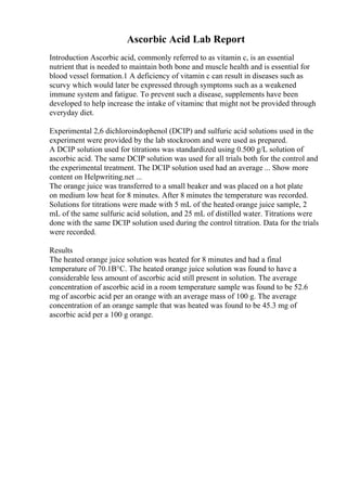 Ascorbic Acid Lab Report
Introduction Ascorbic acid, commonly referred to as vitamin c, is an essential
nutrient that is needed to maintain both bone and muscle health and is essential for
blood vessel formation.1 A deficiency of vitamin c can result in diseases such as
scurvy which would later be expressed through symptoms such as a weakened
immune system and fatigue. To prevent such a disease, supplements have been
developed to help increase the intake of vitaminc that might not be provided through
everyday diet.
Experimental 2,6 dichloroindophenol (DCIP) and sulfuric acid solutions used in the
experiment were provided by the lab stockroom and were used as prepared.
A DCIP solution used for titrations was standardized using 0.500 g/L solution of
ascorbic acid. The same DCIP solution was used for all trials both for the control and
the experimental treatment. The DCIP solution used had an average ... Show more
content on Helpwriting.net ...
The orange juice was transferred to a small beaker and was placed on a hot plate
on medium low heat for 8 minutes. After 8 minutes the temperature was recorded.
Solutions for titrations were made with 5 mL of the heated orange juice sample, 2
mL of the same sulfuric acid solution, and 25 mL of distilled water. Titrations were
done with the same DCIP solution used during the control titration. Data for the trials
were recorded.
Results
The heated orange juice solution was heated for 8 minutes and had a final
temperature of 70.1В°C. The heated orange juice solution was found to have a
considerable less amount of ascorbic acid still present in solution. The average
concentration of ascorbic acid in a room temperature sample was found to be 52.6
mg of ascorbic acid per an orange with an average mass of 100 g. The average
concentration of an orange sample that was heated was found to be 45.3 mg of
ascorbic acid per a 100 g orange.
 