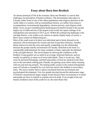 Essay about Born Into Brothels
An intense portrayal of life at the extremes, Born into Brothels is a movie that
challenges our perception of human resilience. The documentary takes place in
Calcutta, India, home to one of the oldest populations and religious doctrines in the
world. India is a country with an extraordinary history, yet suffers from massive
overpopulation, environmental degradation, extreme poverty, and religious strife.
(https://www.cia.gov/cia/publications/factbook/geos/in.html) Calcutta is the second
largest city in India and one of the largest in the world, the square mileage of its
metropolitan area measured at 228.5 sq mi. Within this unforgiving landscape is the
red light district, a city within a city, known to openly display many of society s...
Show more content on Helpwriting.net ...
Most of the youth want to be their own individual and to better themselves by
education, but do disrespect the women and men living these lifestyles. Another
theme interwoven into the story and equally compelling was the relationship
between the people and the environment of Calcutta. Stretched to the limit is a
considerable understatement for many residents in India, especially the habitants
of the red light districts. The movie begins by showing the conditions of the
brothels; living quarters are as small as an average American bedroom, and are
usually occupied by as many as of seven individuals. There is no privacy, little
room for personal belongings, and half eaten plates of food are stacked on the floor
next to the unwashed cooking pots. Outside, an opening scene shows alleys teaming
with rats and starving animals. The lacking traffic system in the central metropolitan
areas of Calcutta is exemplify by a six hour bus trip for the children to travel thirty
miles. The movie clearly shows a direct correlation between environment and
psychological development. Very few people develop beyond the adolescence stage
of Erikson s psychosocial stages, largely in part because their environment is so harsh
and people are force to remain in constant survival mode. Even in light of the sub
human conditions most of the youth live in, the main theme that
 