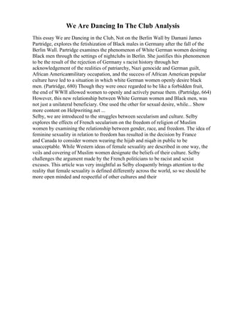 We Are Dancing In The Club Analysis
This essay We are Dancing in the Club, Not on the Berlin Wall by Damani James
Partridge, explores the fetishization of Black males in Germany after the fall of the
Berlin Wall. Partridge examines the phenomenon of White German women desiring
Black men through the settings of nightclubs in Berlin. She justifies this phenomenon
to be the result of the rejection of Germany s racist history through her
acknowledgement of the realities of patriarchy, Nazi genocide and German guilt,
African Americanmilitary occupation, and the success of African American popular
culture have led to a situation in which white German women openly desire black
men. (Partridge, 680) Though they were once regarded to be like a forbidden fruit,
the end of WWII allowed women to openly and actively pursue them. (Partridge, 664)
However, this new relationship between White German women and Black men, was
not just a unilateral beneficiary. One used the other for sexual desire, while... Show
more content on Helpwriting.net ...
Selby, we are introduced to the struggles between secularism and culture. Selby
explores the effects of French secularism on the freedom of religion of Muslim
women by examining the relationship between gender, race, and freedom. The idea of
feminine sexuality in relation to freedom has resulted in the decision by France
and Canada to consider women wearing the hijab and niqab in public to be
unacceptable. While Western ideas of female sexuality are described in one way, the
veils and covering of Muslim women designate the beliefs of their culture. Selby
challenges the argument made by the French politicians to be racist and sexist
excuses. This article was very insightful as Selby eloquently brings attention to the
reality that female sexuality is defined differently across the world, so we should be
more open minded and respectful of other cultures and their
 