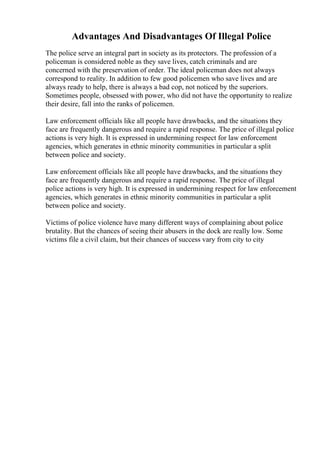 Advantages And Disadvantages Of Illegal Police
The police serve an integral part in society as its protectors. The profession of a
policeman is considered noble as they save lives, catch criminals and are
concerned with the preservation of order. The ideal policeman does not always
correspond to reality. In addition to few good policemen who save lives and are
always ready to help, there is always a bad cop, not noticed by the superiors.
Sometimes people, obsessed with power, who did not have the opportunity to realize
their desire, fall into the ranks of policemen.
Law enforcement officials like all people have drawbacks, and the situations they
face are frequently dangerous and require a rapid response. The price of illegal police
actions is very high. It is expressed in undermining respect for law enforcement
agencies, which generates in ethnic minority communities in particular a split
between police and society.
Law enforcement officials like all people have drawbacks, and the situations they
face are frequently dangerous and require a rapid response. The price of illegal
police actions is very high. It is expressed in undermining respect for law enforcement
agencies, which generates in ethnic minority communities in particular a split
between police and society.
Victims of police violence have many different ways of complaining about police
brutality. But the chances of seeing their abusers in the dock are really low. Some
victims file a civil claim, but their chances of success vary from city to city
 