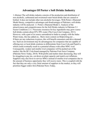Advantages Of Porter s Soft Drinks Industry
1.Abstract The soft drinks industry consists of the production and distribution of
non alcoholic, carbonated and sweetened water based drinks that are canned or
bottled. It does not include other non alcoholic beverages. With Porter s Diamond
Model theory, competitive advantages and disadvantages of Pakistan s soft drinks
industry will be analyzed. 1.1 Porter s Diamond Model 2. Analysis of the
attractiveness and competitiveness for the Soft Drinks industry in Pakistan 2.1
Factor Conditions 2.1.1 Necessary resources for key ingredients may grow scarce
Soft drinks contain about 85% 99% water (The Coca Cola Company, 2011).
However, with a part of its source surrendered to India to comply with the Indus
Water treaty, this has added on... Show more content on Helpwriting.net ...
If there are any reductions in prices, this will benefit consumers and drive demand
too. Such an environment may be advantageous for companies that are capable of
offering new or local drink creations to differentiate from Coca Cola and PepsiCo,
which could eventually result in a potential alliance with either MNC rival.
Consequently, weaker and smaller rival companies will be pushed out of the
market, like the RC Cola brand managed by Pakistan Fruit Juice Company
(Pakistan News Today, 2014). With profits and market share decreasing, they will
be struggling to pay tax, cut down on plant capacity and match cost inflations.
Suppliers may also favor to service MNCs instead of smaller rival companies due to
the amount of business opportunity they will receive more. This is coupled with the
fact that they are only a very finite amount of suppliers in the market, so they will
prioritize bigger orders first (Pakistan News Today,
 