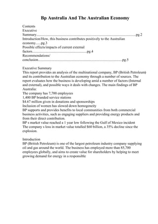 Bp Australia And The Australian Economy
Contents
Executive
Summary...............................................................................................................pg.2
Introduction/How, this business contributes positively to the Australian
economy......pg.3
Possible effects/impacts of current external
factors.............................................................pg.4
Recommendations/
conclusion..............................................................................................pg.5
Executive Summary
This report provides an analysis of the multinational company, BP (British Petroleum)
and its contribution to the Australian economy through a number of sources. The
report evaluates how the business is developing amid a number of factors (Internal
and external), and possible ways it deals with changes. The main findings of BP
Australia:
The company has 7,700 employees
1,400 BP branded service stations
$4.67 million given in donations and sponsorships
Inclusion of women has slowed down homogeneity
BP supports and provides benefits to local communities from both commercial
business activities, such as engaging suppliers and providing energy products and
from their direct contribution.
BP s market value reached a 1 year low following the Gulf of Mexico incident
The company s loss in market value totalled $60 billion, a 35% decline since the
explosion.
Introduction
BP (British Petroleum) is one of the largest petroleum industry company supplying
oil and gas around the world. The business has employed more than 85,700
employees globally, and aims to create value for shareholders by helping to meet
growing demand for energy in a responsible
 