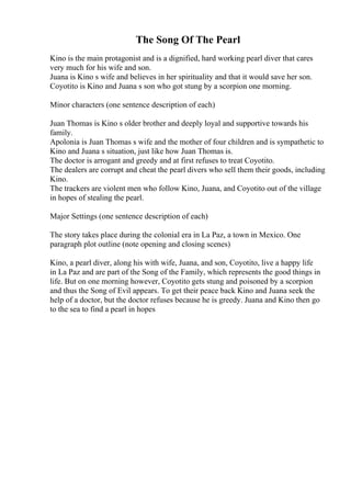 The Song Of The Pearl
Kino is the main protagonist and is a dignified, hard working pearl diver that cares
very much for his wife and son.
Juana is Kino s wife and believes in her spirituality and that it would save her son.
Coyotito is Kino and Juana s son who got stung by a scorpion one morning.
Minor characters (one sentence description of each)
Juan Thomas is Kino s older brother and deeply loyal and supportive towards his
family.
Apolonia is Juan Thomas s wife and the mother of four children and is sympathetic to
Kino and Juana s situation, just like how Juan Thomas is.
The doctor is arrogant and greedy and at first refuses to treat Coyotito.
The dealers are corrupt and cheat the pearl divers who sell them their goods, including
Kino.
The trackers are violent men who follow Kino, Juana, and Coyotito out of the village
in hopes of stealing the pearl.
Major Settings (one sentence description of each)
The story takes place during the colonial era in La Paz, a town in Mexico. One
paragraph plot outline (note opening and closing scenes)
Kino, a pearl diver, along his with wife, Juana, and son, Coyotito, live a happy life
in La Paz and are part of the Song of the Family, which represents the good things in
life. But on one morning however, Coyotito gets stung and poisoned by a scorpion
and thus the Song of Evil appears. To get their peace back Kino and Juana seek the
help of a doctor, but the doctor refuses because he is greedy. Juana and Kino then go
to the sea to find a pearl in hopes
 
