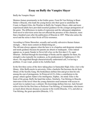 Essay on Buffy the Vampire Slayer
Buffy the Vampire Slayer
Mentors feature prominently in the Gothic genre. From Dr Van Helsing in Bram
Stoker s Dracula, who leads the young heroes into their quest to annihilate the
Count, to Rupert Giles, the Watcher in Buffy the Vampire Slayer, older and more
experienced adults have provided essential guidance for the younger protagonists of
the genre. The differences in media of expression and the subsequent adaptations
from novel to television series has not affected the presence of this character, more
than a hundred years after the publication of Dracula in 1897. What also unites the
novel and the series is their fin de siГЁcle resonance.
According to Elaine Showalter, sexually and socially subversive themes feature
strongly ... Show more content on Helpwriting.net ...
The old man always appears when the hero is in a hopeless and desperate situation
and needs guidance because his parents are absent or inadequate . Giles indeed
appears as, to quote Xander in Never kill a boy on the first date (1:5), super
librarian . Defined through his knowledge of books and his appetite for them, his
strength is also typically his weakness, as his predicament in Nightmares (1:10)
shows. His anguished though characteristically understated call, I m having a
problem. I I can t read , points to his Achilles heel.
In the first three series of the show taking place in Sunnydale High, Giles s lair is the
library. After Buffyenrols in university, Giles s bachelor flat becomes the de facto
library of the Scooby Gang. His bookishness defines him and gives him his role
among the cast of protagonists. In Primeval (4.21), Giles s contribution to the
group s attack against Adam is his intelligence, Sophus , his mind. Giles is the
brain of the group, Buffy the hand that strikes. Similarly, Van Helsing in Dracula
intervenes in the novel when the young characters need someone with access to
occult lore to explain Lucy s ailment. His knowledge defines him too: Jack Seward
refers to him for the first time as Professor Van Helsing, of Amsterdam, who knows
as much about obscure diseases as anyone in the world (Dracula, 111), and alter as
Van Helsing, the great specialist (Dracula, 117).
 