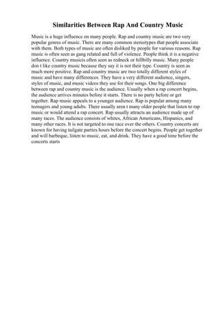 Similarities Between Rap And Country Music
Music is a huge influence on many people. Rap and country music are two very
popular genres of music. There are many common stereotypes that people associate
with them. Both types of music are often disliked by people for various reasons. Rap
music is often seen as gang related and full of violence. People think it is a negative
influence. Country musicis often seen as redneck or hillbilly music. Many people
don t like country music because they say it is not their type. Country is seen as
much more positive. Rap and country music are two totally different styles of
music and have many differences. They have a very different audience, singers,
styles of music, and music videos they use for their songs. One big difference
between rap and country music is the audience. Usually when a rap concert begins,
the audience arrives minutes before it starts. There is no party before or get
together. Rap music appeals to a younger audience. Rap is popular among many
teenagers and young adults. There usually aren t many older people that listen to rap
music or would attend a rap concert. Rap usually attracts an audience made up of
many races. The audience consists of whites, African Americans, Hispanics, and
many other races. It is not targeted to one race over the others. Country concerts are
known for having tailgate parties hours before the concert begins. People get together
and will barbeque, listen to music, eat, and drink. They have a good time before the
concerts starts
 