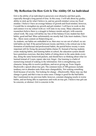 My Reflection On How Grit Is The Ability Of An Individual
Grit is the ability of an individual to persevere over obstacles and their goals,
especially through a long period of time. In this essay. I will talk about my grades,
ability to stick up for what I believe in, and my growth mindset versus my fixed
mindset. I believe I have an average balance of growth and fixed mindset, however,
I would like to strengthen my growth and grit mindset. I will have to work on this
and connect it to my school work as i will state in my essay. Many educators, and
researchers believe there is a struggle to balance morals and grit, with concrete
school work. My essay will define my line of this balance Every student has their
habits, good and bad. Mine unfortunately are mostly bad. Like most students, I have
the... Show more content on Helpwriting.net ...
As students, our habits are embedded in us, then once we are out of school, we are
told habits are bad. If the period between twenty and thirty is the critical one in the
formation of intellectual and professional habits, the period below twenty is more
important still for fixing the personal habits (James 9). Instead of having students
create studying habits, and learning habits in school, the education system should
have gratuitous exercises, that deny habits of sitting down in the same desks every
day, doing the same homework packets, and should have us thinking about what we
learned instead of: Learn, repeat, take test, forget . Our learning is a habit of
memorizing instead of soaking in the information. Grit is strengthening your
character, being able to resolve problems, and never giving up. From Angela
Duckworth s speech about true grit; The common traits of 300 geniuses include:
tendency not to abandon tasks from mere changeability. Not seeking something
fresh because of novelty. Not looking for change . (Duckworth). Many may say that
change is good, and that is true in some cases. Change is good for the bad habits
that I mentioned in my previous habit, however, constant changing results in worse
habits, and not being able to experience and work on true grit. I believe true grit can
be concrete, or abstract. Grit is concrete in the
 