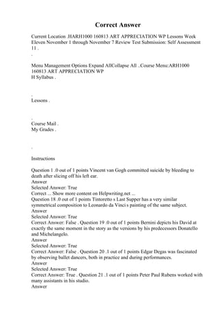 Correct Answer
Current Location .HARH1000 160813 ART APPRECIATION WP Lessons Week
Eleven November 1 through November 7 Review Test Submission: Self Assessment
11 .
.
Menu Management Options Expand AllCollapse All ..Course Menu:ARH1000
160813 ART APPRECIATION WP
H Syllabus .
.
Lessons .
.
Course Mail .
My Grades .
.
Instructions
Question 1 .0 out of 1 points Vincent van Gogh committed suicide by bleeding to
death after slicing off his left ear.
Answer
Selected Answer: True
Correct ... Show more content on Helpwriting.net ...
Question 18 .0 out of 1 points Tintoretto s Last Supper has a very similar
symmetrical composition to Leonardo da Vinci s painting of the same subject.
Answer
Selected Answer: True
Correct Answer: False . Question 19 .0 out of 1 points Bernini depicts his David at
exactly the same moment in the story as the versions by his predecessors Donatello
and Michelangelo.
Answer
Selected Answer: True
Correct Answer: False . Question 20 .1 out of 1 points Edgar Degas was fascinated
by observing ballet dancers, both in practice and during performances.
Answer
Selected Answer: True
Correct Answer: True . Question 21 .1 out of 1 points Peter Paul Rubens worked with
many assistants in his studio.
Answer
 